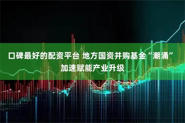 口碑最好的配资平台 地方国资并购基金“潮涌” 加速赋能产业升级